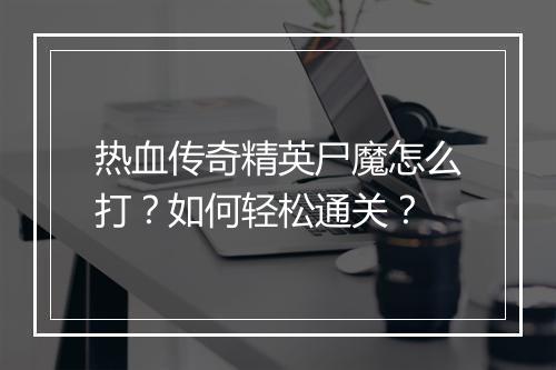 热血传奇精英尸魔怎么打？如何轻松通关？