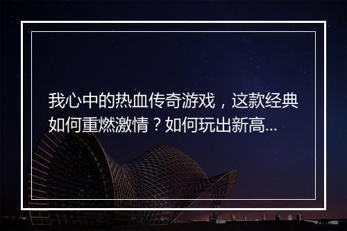 我心中的热血传奇游戏，这款经典如何重燃激情？如何玩出新高度？
