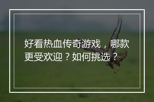 好看热血传奇游戏，哪款更受欢迎？如何挑选？