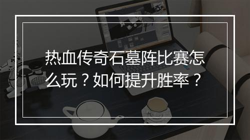 热血传奇石墓阵比赛怎么玩？如何提升胜率？