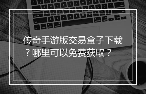 传奇手游版交易盒子下载？哪里可以免费获取？