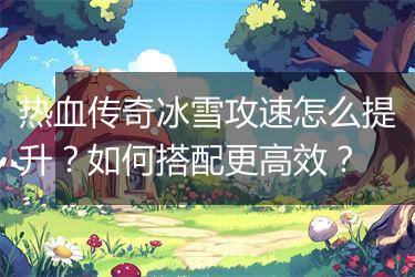 热血传奇冰雪攻速怎么提升？如何搭配更高效？
