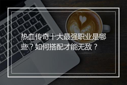 热血传奇十大最强职业是哪些？如何搭配才能无敌？