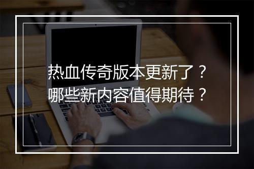 热血传奇版本更新了？哪些新内容值得期待？
