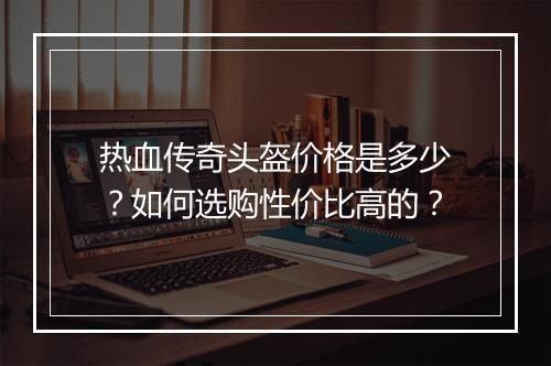 热血传奇头盔价格是多少？如何选购性价比高的？