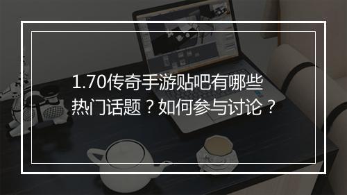 1.70传奇手游贴吧有哪些热门话题？如何参与讨论？