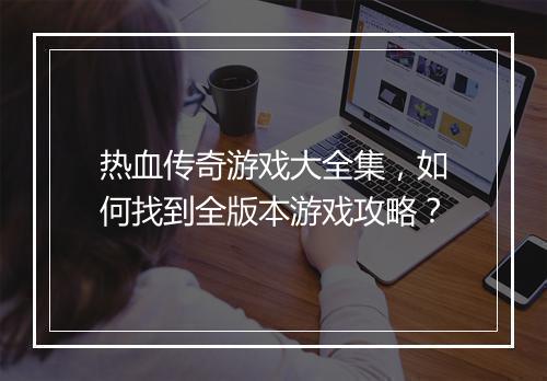 热血传奇游戏大全集，如何找到全版本游戏攻略？