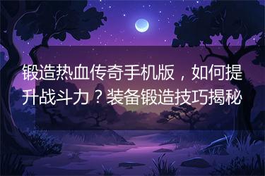 锻造热血传奇手机版，如何提升战斗力？装备锻造技巧揭秘