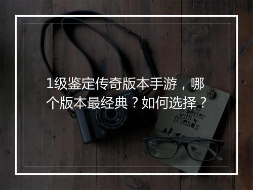 1级鉴定传奇版本手游，哪个版本最经典？如何选择？