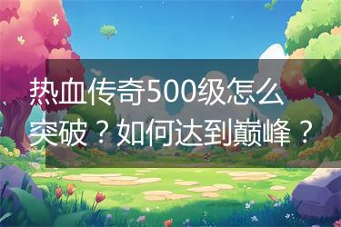 热血传奇500级怎么突破？如何达到巅峰？