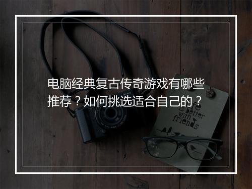电脑经典复古传奇游戏有哪些推荐？如何挑选适合自己的？