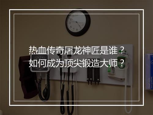 热血传奇屠龙神匠是谁？如何成为顶尖锻造大师？