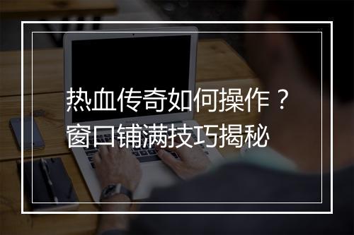 热血传奇如何操作？窗口铺满技巧揭秘