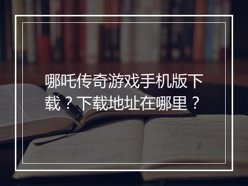哪吒传奇游戏手机版下载？下载地址在哪里？
