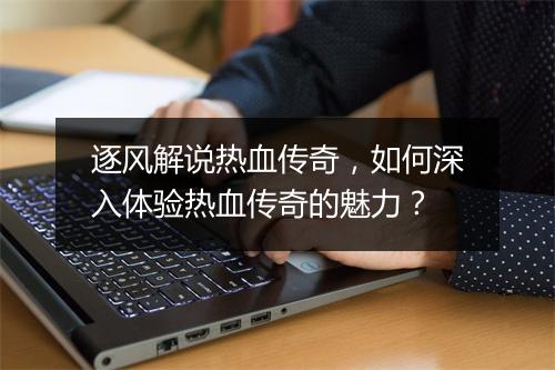 逐风解说热血传奇，如何深入体验热血传奇的魅力？