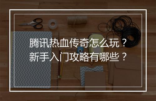 腾讯热血传奇怎么玩？新手入门攻略有哪些？