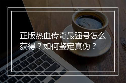 正版热血传奇最强号怎么获得？如何鉴定真伪？