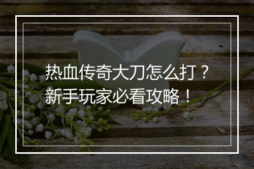 热血传奇大刀怎么打？新手玩家必看攻略！