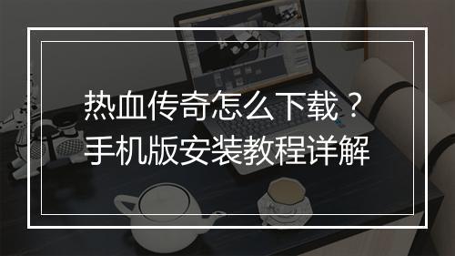 热血传奇怎么下载？手机版安装教程详解
