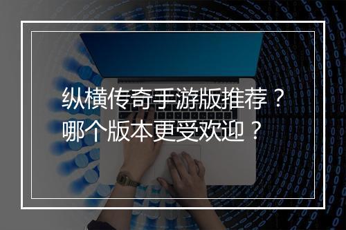 纵横传奇手游版推荐？哪个版本更受欢迎？