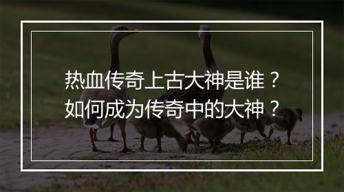 热血传奇上古大神是谁？如何成为传奇中的大神？