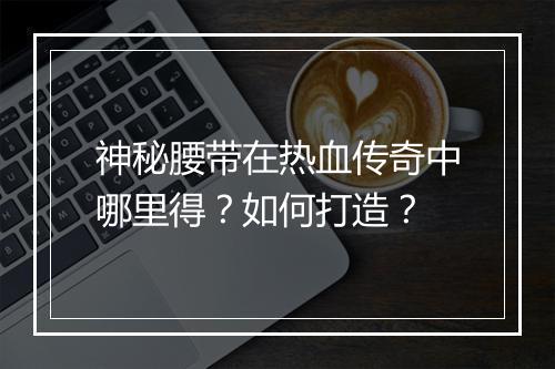 神秘腰带在热血传奇中哪里得？如何打造？