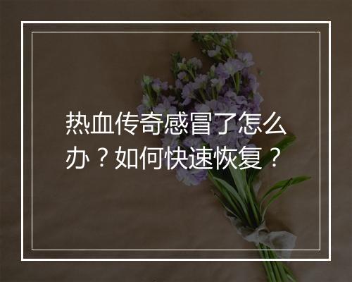 热血传奇感冒了怎么办？如何快速恢复？