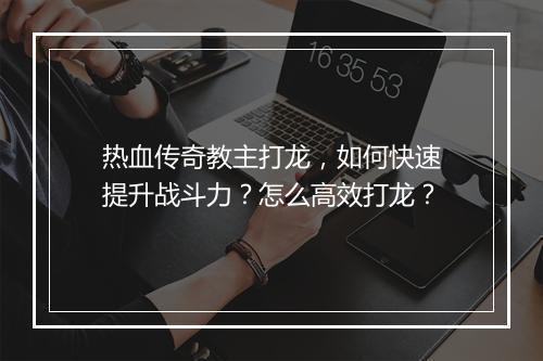 热血传奇教主打龙，如何快速提升战斗力？怎么高效打龙？