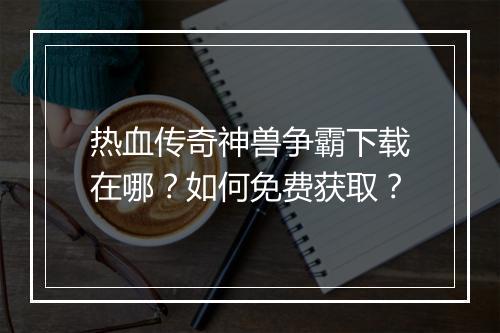 热血传奇神兽争霸下载在哪？如何免费获取？
