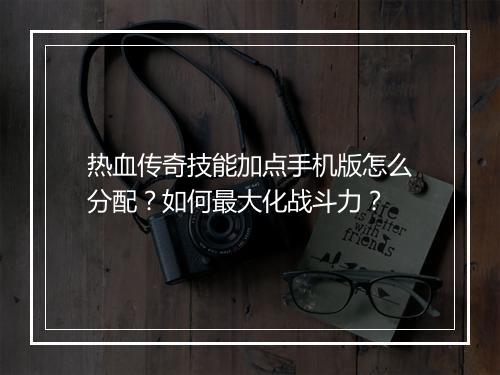 热血传奇技能加点手机版怎么分配？如何最大化战斗力？