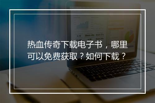热血传奇下载电子书，哪里可以免费获取？如何下载？