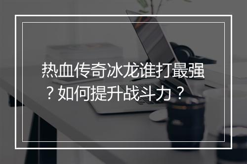 热血传奇冰龙谁打最强？如何提升战斗力？