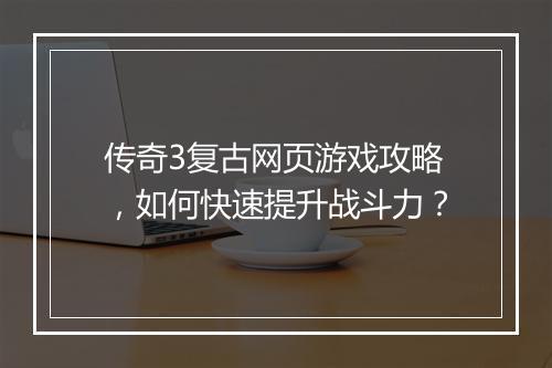 传奇3复古网页游戏攻略，如何快速提升战斗力？