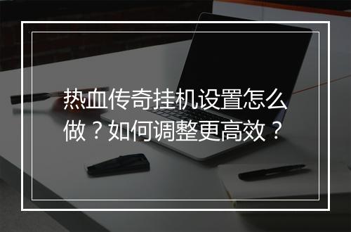 热血传奇挂机设置怎么做?如何调整更高效?