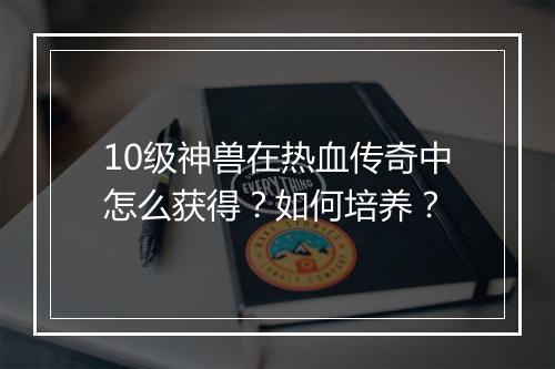 10级神兽在热血传奇中怎么获得？如何培养？