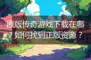 原版传奇游戏下载在哪？如何找到正版资源？