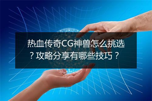 热血传奇CG神兽怎么挑选？攻略分享有哪些技巧？
