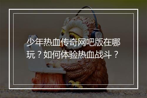 少年热血传奇网吧版在哪玩？如何体验热血战斗？