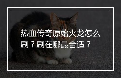 热血传奇原始火龙怎么刷？刷在哪最合适？