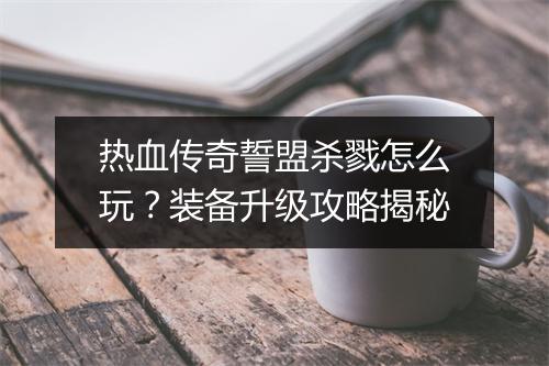 热血传奇誓盟杀戮怎么玩？装备升级攻略揭秘