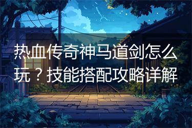 热血传奇神马道剑怎么玩？技能搭配攻略详解