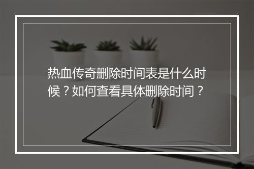 热血传奇删除时间表是什么时候？如何查看具体删除时间？