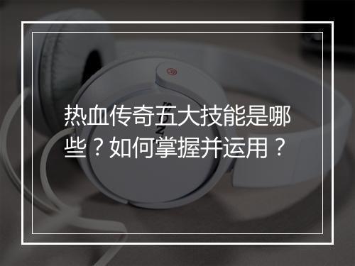 热血传奇五大技能是哪些？如何掌握并运用？