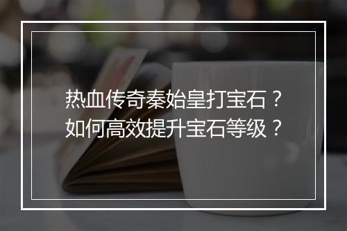 热血传奇秦始皇打宝石？如何高效提升宝石等级？