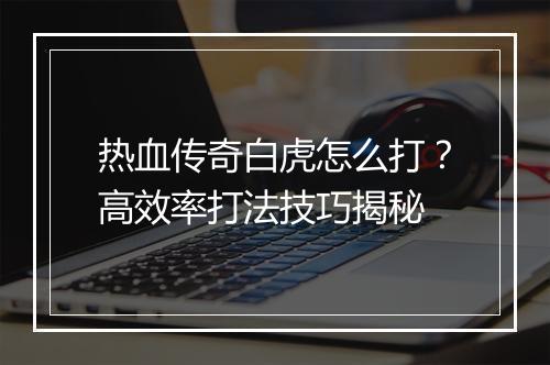 热血传奇白虎怎么打？高效率打法技巧揭秘