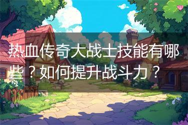 热血传奇大战士技能有哪些？如何提升战斗力？