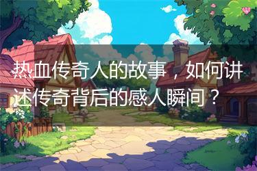 热血传奇人的故事，如何讲述传奇背后的感人瞬间？