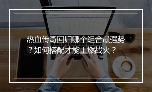 热血传奇回归哪个组合最强势？如何搭配才能重燃战火？