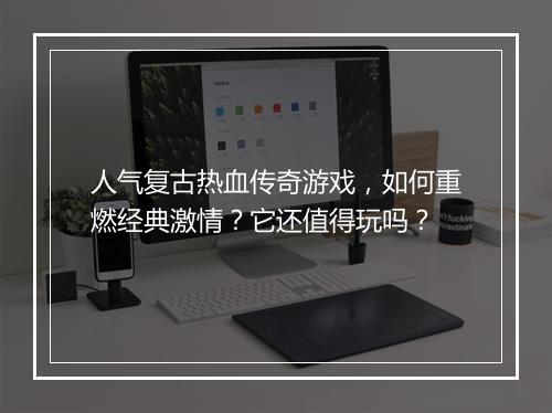 人气复古热血传奇游戏，如何重燃经典激情？它还值得玩吗？