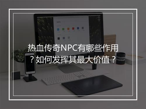 热血传奇NPC有哪些作用？如何发挥其最大价值？